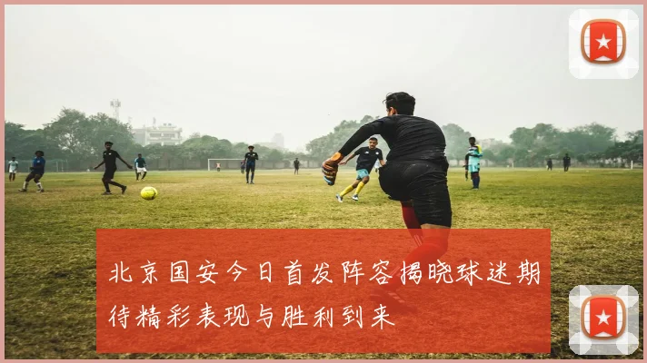 北京国安今日首发阵容揭晓球迷期待精彩表现与胜利到来